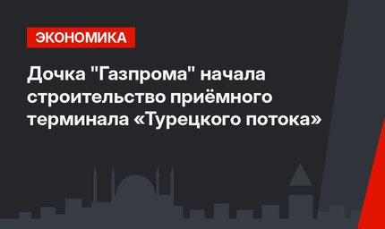 Дочка "Газпрома" начала строительство приёмного терминала «Турецкого потока»