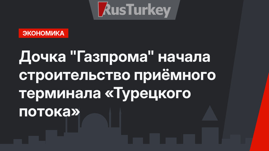 Дочка "Газпрома" начала строительство приёмного терминала «Турецкого потока»