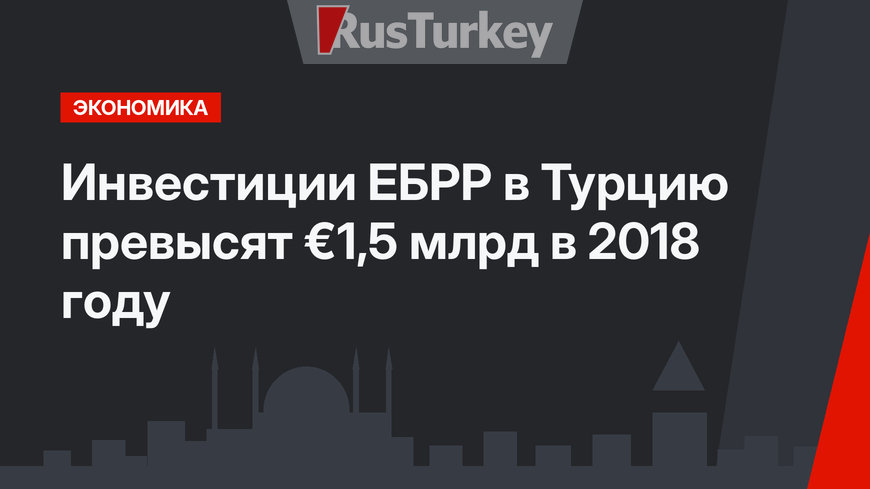 Инвестиции ЕБРР в Турцию превысят €1,5 млрд в 2018 году