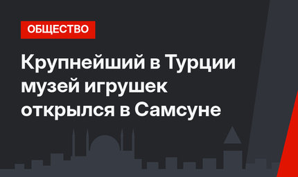 Крупнейший в Турции музей игрушек открылся в Самсуне