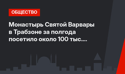 Монастырь Святой Варвары в Трабзоне за полгода посетило около 100 тыс. туристов