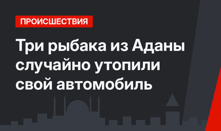 Три рыбака из Аданы случайно утопили свой автомобиль