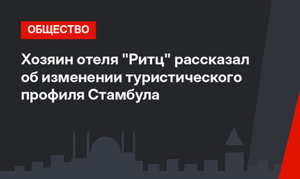 Хозяин отеля "Ритц" рассказал об изменении туристического профиля Стамбула