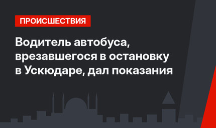 Водитель автобуса, врезавшегося в остановку в Ускюдаре, дал показания