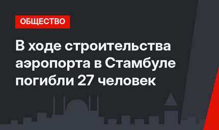 В ходе строительства аэропорта в Стамбуле погибли 27 человек