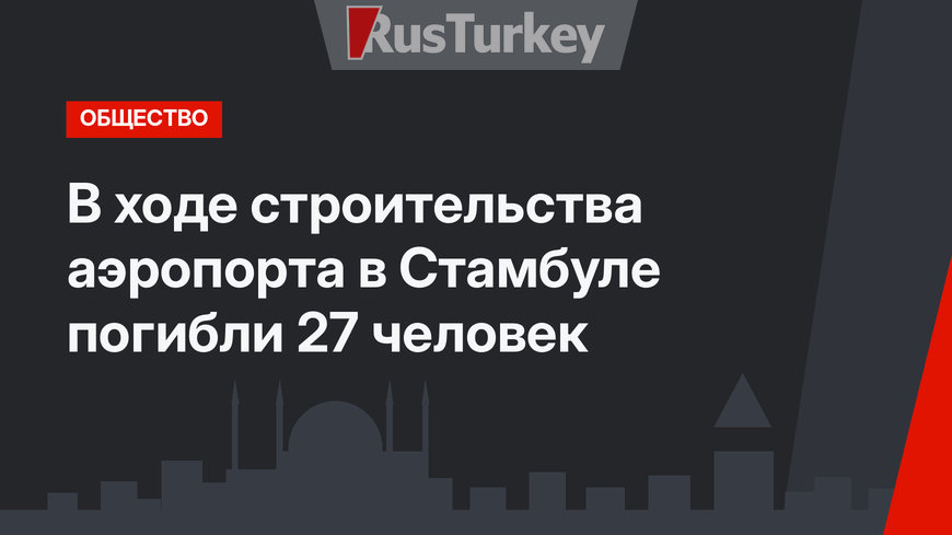 В ходе строительства аэропорта в Стамбуле погибли 27 человек