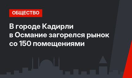 В городе Кадирли в Османие загорелся рынок со 150 помещениями