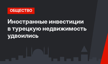 Иностранные инвестиции в турецкую недвижимость удвоились