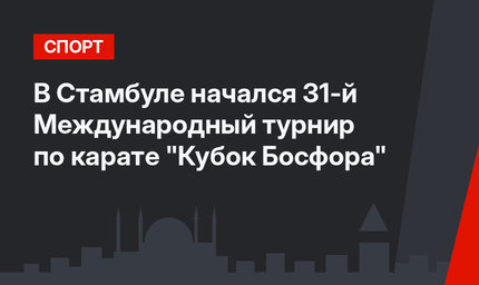 В Стамбуле начался 31-й Международный турнир по карате "Кубок Босфора"