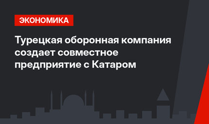 Турецкая оборонная компания создает совместное предприятие с Катаром