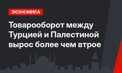 Товарооборот между Турцией и Палестиной вырос более чем втрое