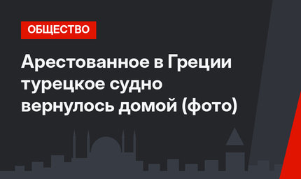 Арестованное  в Греции турецкое судно вернулось домой (фото)