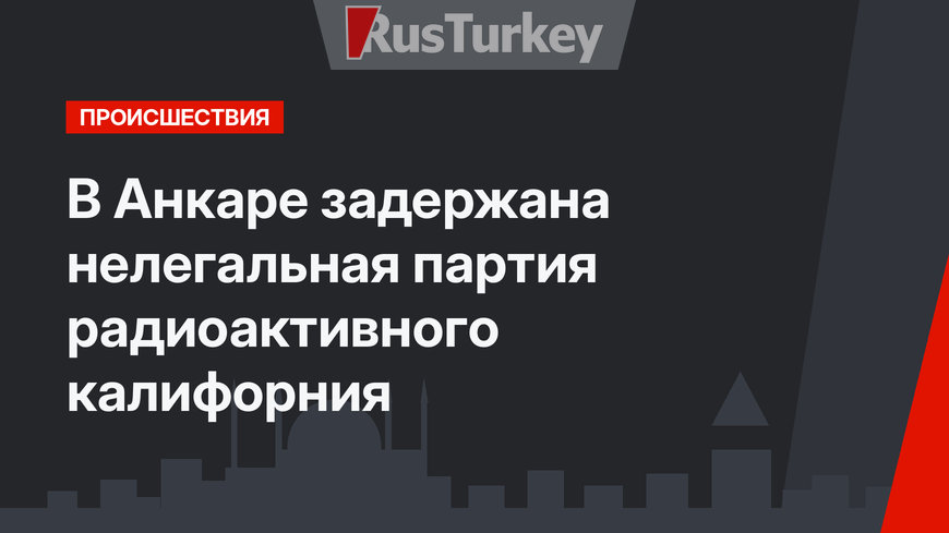 В Анкаре задержана нелегальная партия радиоактивного калифорния