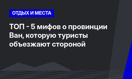 ТОП - 5 мифов о провинции Ван, которую туристы объезжают стороной