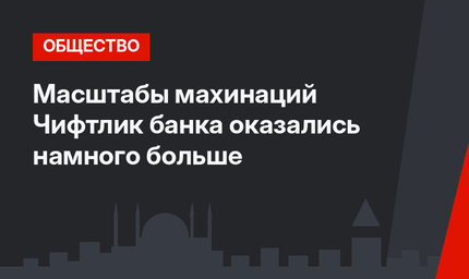 Масштабы махинаций Чифтлик банка оказались намного больше