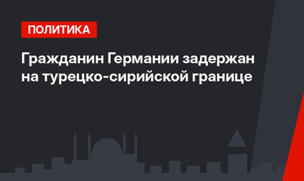 Гражданин Германии задержан на турецко-сирийской границе