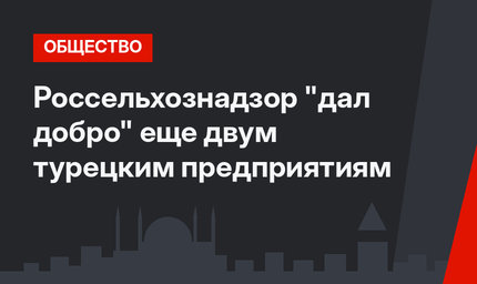Россельхознадзор "дал добро" еще двум турецким предприятиям