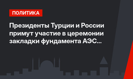 Президенты Турции и России примут участие в церемонии закладки фундамента АЭС «Аккую»