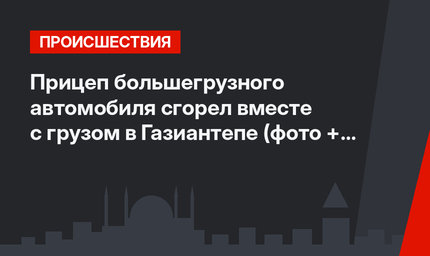 Прицеп большегрузного автомобиля сгорел вместе с грузом в Газиантепе (фото + видео)