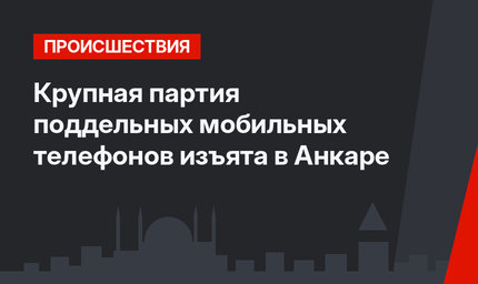 Крупная партия поддельных мобильных телефонов изъята в Анкаре