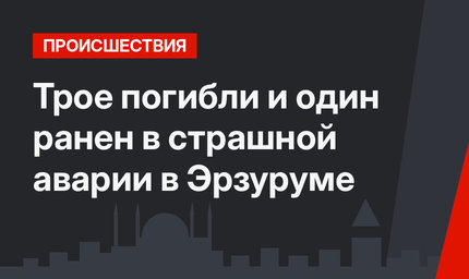 Трое погибли и один ранен в страшной аварии в Эрзуруме