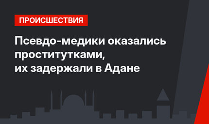 Псевдо-медики оказались проститутками, их задержали в Адане