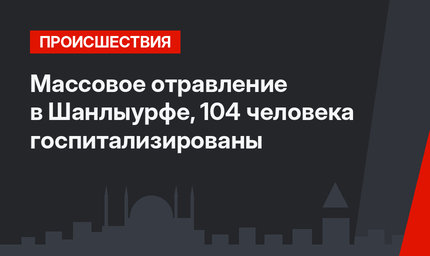 Массовое отравление в Шанлыурфе, 104 человека госпитализированы