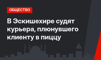 В Эскишехире судят курьера, плюнувшего клиенту в пиццу