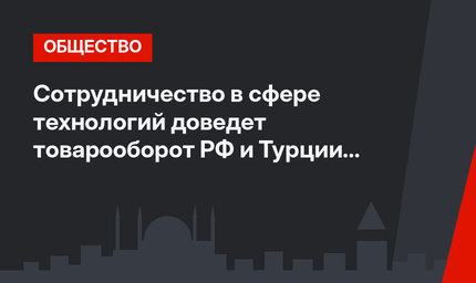 Сотрудничество в сфере технологий  доведет товарооборот РФ и Турции до 100 млрд