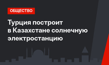 Турция построит в Казахстане солнечную электростанцию