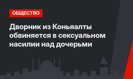 Дворник из Коньяалты обвиняется в сексуальном насилии над дочерьми