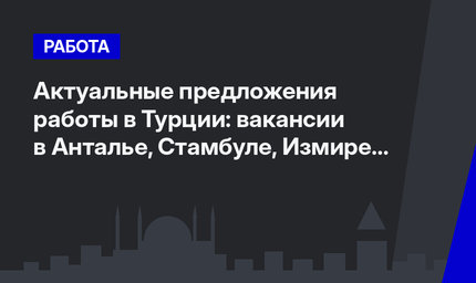 Актуальные предложения работы в Турции: вакансии в Анталье, Стамбуле, Измире и Дидиме