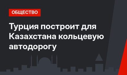 Турция построит для Казахстана кольцевую автодорогу