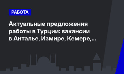 Актуальные предложения работы в Турции: вакансии в Анталье, Измире, Кемере, Кушадасы и Белеке