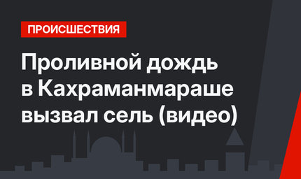 Проливной дождь в Кахраманмараше вызвал сель (видео)