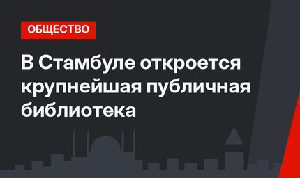 В Стамбуле откроется крупнейшая публичная библиотека