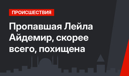 Пропавшая Лейла Айдемир, скорее всего, похищена
