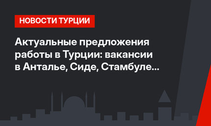 Актуальные предложения работы в Турции: вакансии в Анталье, Сиде, Стамбуле и Башакшехире