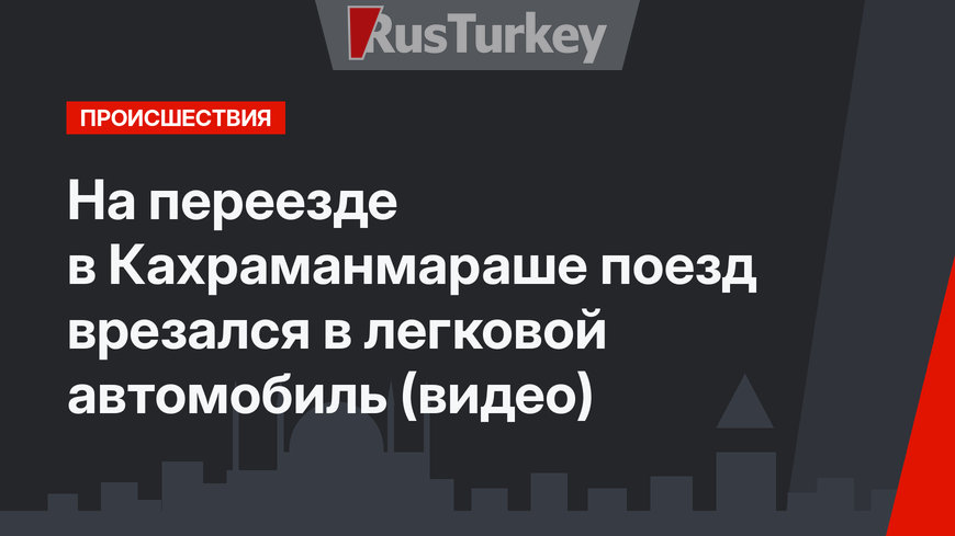На переезде в Кахраманмараше поезд врезался в легковой автомобиль (видео)
