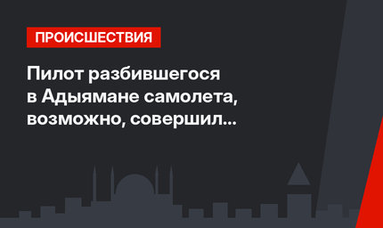 Пилот разбившегося в Адыямане самолета, возможно, совершил самоубийство