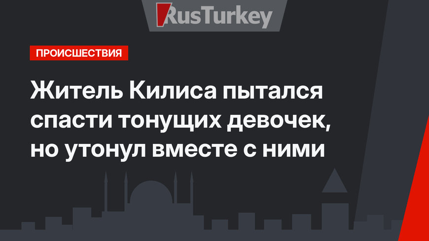 Житель Килиса пытался спасти тонущих девочек, но утонул вместе с ними