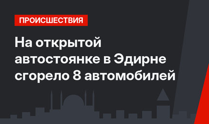 На открытой автостоянке в Эдирне сгорело 8 автомобилей