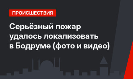 Серьёзный пожар удалось локализовать в Бодруме (фото и видео)
