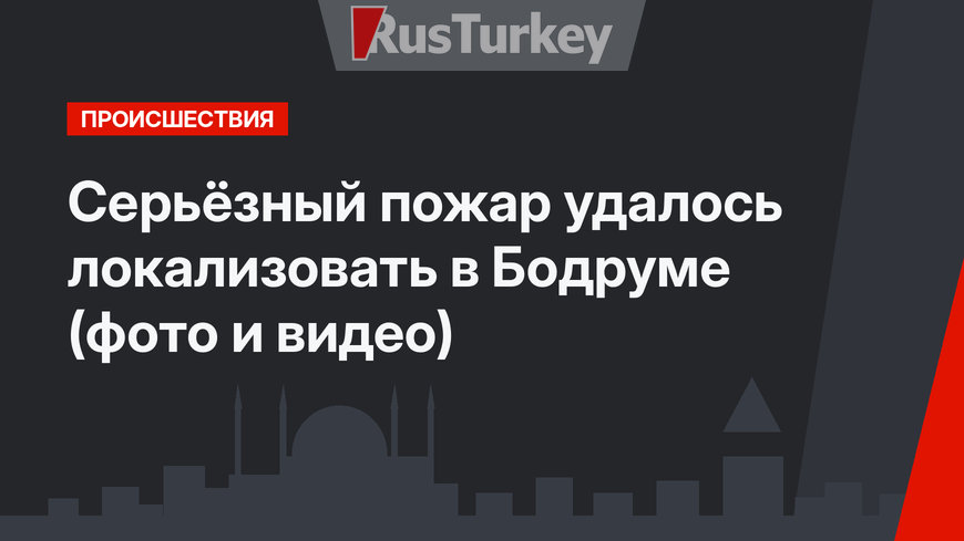 Серьёзный пожар удалось локализовать в Бодруме (фото и видео)