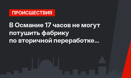 В Османие 17 часов не могут потушить фабрику по вторичной переработке отходов