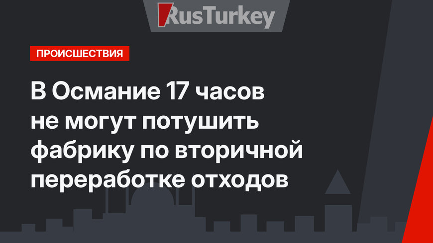 В Османие 17 часов не могут потушить фабрику по вторичной переработке отходов