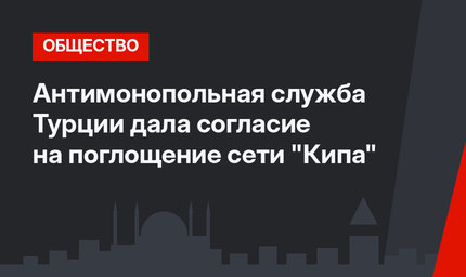 Антимонопольная служба Турции дала согласие на поглощение сети "Кипа"