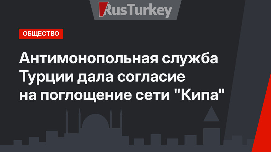 Антимонопольная служба Турции дала согласие на поглощение сети "Кипа"