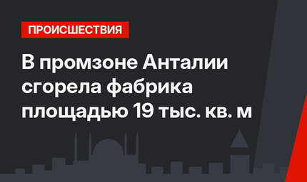 В промзоне Анталии сгорела фабрика площадью 19 тыс. кв. м