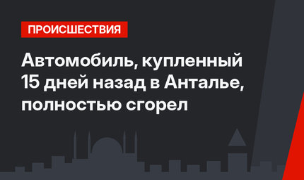 Автомобиль, купленный 15 дней назад в Анталье, полностью сгорел